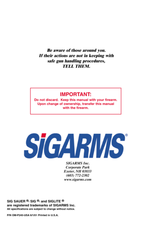 Page 40IMPORTANT:
Do not discard.  Keep this manual with your firearm.
Upon change of ownership, transfer this manual
with the firearm.
SIGARMS Inc.
Corporate Park
Exeter, NH 03833
(603) 772-2302
www.sigarms.com
SIG SAUER ®, SIG ®,and SIGLITE ®
are registered trademarks of SIGARMS Inc.All specifications are subject to change without notice. 
P/N OM-P245-USA 6/1/01 Printed in U.S.A. 
Be aware of those around you.
If their actions are not in keeping with
safe gun handling procedures,
TELL THEM. 