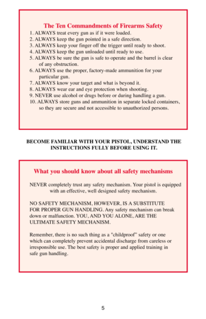 Page 55
The Ten Commandments of Firearms Safety 
1. ALWAYS treat every gun as if it were loaded. 
2. ALWAYS keep the gun pointed in a safe direction. 
3. ALWAYS keep your finger off the trigger until ready to shoot. 
4. ALWAYS keep the gun unloaded until ready to use. 
5. ALWAYS be sure the gun is safe to operate and the barrel is clear 
of any obstruction. 
6. ALWAYS use the proper, factory-made ammunition for your 
particular gun. 
7. ALWAYS know your target and what is beyond it. 
8. ALWAYS wear ear and eye...