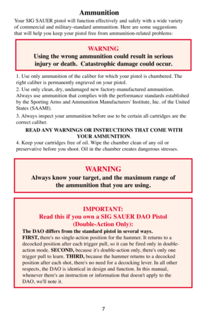 Page 77
Ammunition 
Your SIG SAUER pistol will function effectively and safely with a wide variety
of commercial and military-standard ammunition. Here are some suggestions
that will help you keep your pistol free from ammunition-related problems: 
WARNING 
Always know your target, and the maximum range of 
the ammunition that you are using.
IMPORTANT: 
Read this if you own a SIG SAUER DAO Pistol
(Double-Action Only): 
The DAO differs from the standard pistol in several ways. 
FIRST,there's no...