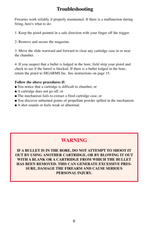 Page 99
Troubleshooting 
Firearms work reliably if properly maintained. If there is a malfunction during
firing, here's what to do: 
1. Keep the pistol pointed in a safe direction with your finger off the trigger. 
2. Remove and secure the magazine. 
3. Move the slide rearward and forward to clear any cartridge case in or near
the chamber. 
4. If you suspect that a bullet is lodged in the bore, field strip your pistol and
check to see if the barrel is blocked. If there is a bullet lodged in the bore,...