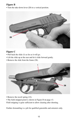 Page 1212
Figure C
• Pull back the slide (1) as far as it will go.
• Lift the slide up at the rear and let it slide forward gently. 
• Remove the slide from the frame (38).
• Remove the recoil spring (12). 
• The field stripped pistol is shown in Figure D on page 13. 
Field stripping is quite sufficient to allow cleaning after shooting.
Further dismantling is a job for qualified gunsmiths and armorers only.
1
38
Figure B
• Turn the take-down lever (20) to a vertical position.
20 