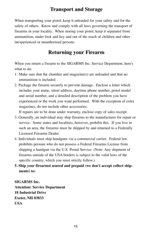 Page 1515
Transport and Storage
When transporting your pistol, keep it unloaded for your safety and for the
safety of others.  Know and comply with all laws governing the transport of
firearms in your locality.  When storing your pistol, keep it separated from
ammunition, under lock and key and out of the reach of children and other
inexperienced or unauthorized persons.
Returning your Firearm
When you return a firearm to the SIGARMS Inc. Service Department, here's
what to do:
1. Make sure that the chamber...