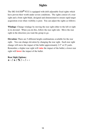 Page 1616
Sights
The SIG SAUER®P232 is equipped with drift adjustable fixed sights which
have proven their worth under severe conditions.  The sights consist of a rear
sight and a front sight blade, designed and dimensioned to ensure rapid target
acquisition even when visibility is poor.  You can adjust the sights as follows:  
Windage: Change windage by moving the rear sight either to the left or right
in its dovetail.  When you do this, follow the rear sight rule:  Move the rear
sight in the direction you...