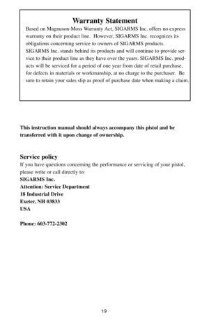 Page 1919
Warranty Statement
Based on Magnuson-Moss Warranty Act, SIGARMS Inc. offers no express 
warranty on their product line.  However, SIGARMS Inc. recognizes its 
obligations concerning service to owners of SIGARMS products.  
SIGARMS Inc. stands behind its products and will continue to provide ser-
vice to their product line as they have over the years. SIGARMS Inc. prod-
ucts will be serviced for a period of one year from date of retail purchase, 
for defects in materials or workmanship, at no charge to...