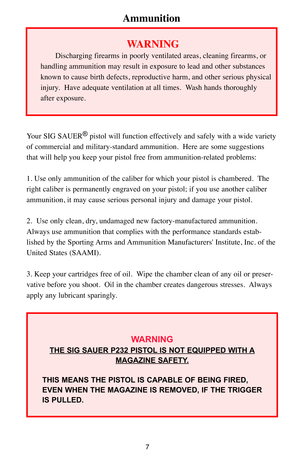 Page 77
Ammunition
Your SIG SAUER®pistol will function effectively and safely with a wide variety
of commercial and military-standard ammunition.  Here are some suggestions
that will help you keep your pistol free from ammunition-related problems:
1. Use only ammunition of the caliber for which your pistol is chambered.  The
right caliber is permanently engraved on your pistol; if you use another caliber
ammunition, it may cause serious personal injury and damage your pistol. 
2.  Use only clean, dry,...