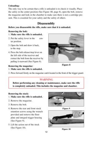 Page 12Unloading:
The only way to be certain that a rifle is unloaded is to check it visually. Place
the safety in the center position (See Figure 1B, page 8), open the bolt, remove
the magazine and look in the chamber to make sure there is not a cartridge pre-
sent. This is essential for your safety and the safety of others.
Disassembly
Before you disassemble the rifle, make sure that it is unloaded.
Removing the bolt:
1. Make sure the rifle is unloaded.
2. Put the safety lever in the      cen-
ter position....