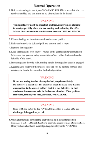 Page 1414
Normal Operation
1. Before attempting to shoot your SIGARMS™SHR 970 be sure that it is cor-
rectly assembled and that there are no obstructions in the barrel.
WARNING
You should never point the muzzle at anything, unless you are planning
to shoot, especially when you are loading and unloading the rifle.
Muzzle direction could be the difference between LIFE and DEATH.
2. Prior to loading, set the safety switch to the center position.
3. Raise and unlock the bolt and pull it to the rear until it stops....