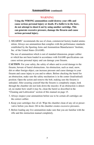 Page 77
WARNING
Using the WRONG ammunition could destroy your rifle and
cause serious personal injury or death. If a bullet is in the bore,
do not attempt to shoot it out by using another cartridge. This
can generate excessive pressure, damage the firearm and cause
serious personal injury.
2. SIGARMS
™recommends the use of clean, commercial factory-loaded ammu-
nition. Always use ammunition that complies with the performance standards
established by the Sporting Arms and Ammunition Manufacturers’ Institute,...