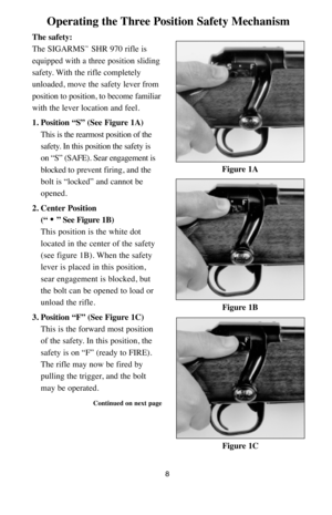 Page 8Operating the Three Position Safety Mechanism
The safety:
The SIGARMS
™SHR 970 rifle is
equipped with a three position sliding
safety. With the rifle completely
unloaded, move the safety lever from
position to position, to become familiar
with the lever location and feel.
1. Position “S” (See Figure 1A)
This is the rearmost position of the
safety. In this position the safety is 
on “S” (SAFE). Sear engagement is
blocked to prevent firing, and the
bolt is “locked” and cannot be
opened.
2. Center Position...