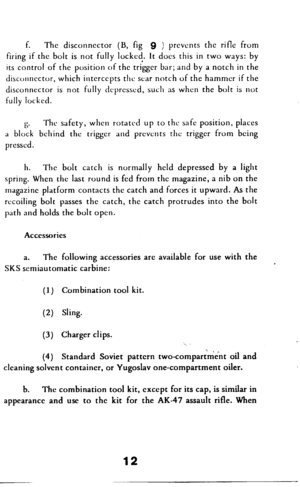 Page 13f. The disconnector (B, fig 9 ) prevents the rifle from 
firing if the bolt is not fully lockcc!. It does this in two ways: by 
its control of the position of the trigger bar; and by a notch in the 
disconnector, which intercepts the scar notch of the hammer if the 
disconnector is not fully dcprcsscd, such as when the bolt is not 
fully lock& 
6. The safety, when rotated up to the safe position, places 
a block behind the trigger and prevents the trigger from being 
pressed. 
h. The bolt catch is...