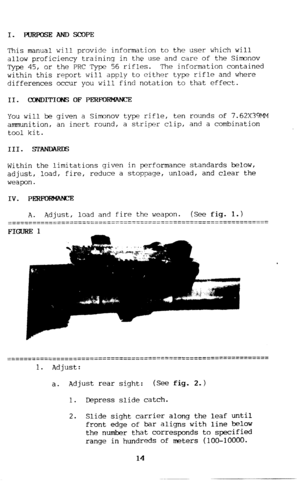 Page 15I. FURFQSEANDSCOPE 
This manual will provide information to the user which will 
allow proficiency training in the use and care of the Simonov 
Type 45, or the PRC Type 56 rifles. The information contained 
within this report will apply to either type rifle and where 
differences occur you will find notation to that effect. 
II. CONDITIONS OF PERFOF!M?WCE 
You will be given a Simonov type rifle, ten rounds of 7.62X39MM 
ammunition, an inert round, a striper clip, and a combination 
tool kit. 
Within the...