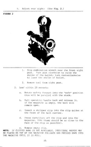 Page 16Is. 
Adjust rear sight: (See fig. 2.) 
FIGURE 2 
1. 
Slip combination wrench over the front sight 
post. Turn ,post clockwise to raise the 
strike of the bullet; 
turn conterclockwise 
to lower the strike of bullet. 
2. 
Remove tool from sight post. 
2. 
Loac within 20 seconds: 
a. Rotate safety for$?ard 
this will be parallcl 
b. Pull operatin:! handle into the safe position 
with the stock. 
back and release it. 
If the magazine is empty, the bolt will 
remain open. 
C. Insert a stripper clip into the...
