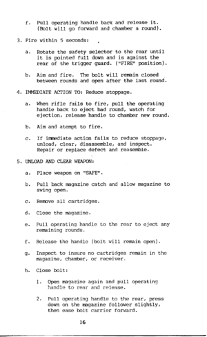 Page 17f. Pull operating handle back and release it. 
(Dolt will go forward and chamber a round). 
3. Fire within 5 seconds: , 
a. Rotate the safety selector to the rear until 
it is pointed full down and is against the 
rear of the trigger guard. (FIRE position). 
b. 
Aim and fire. The bolt will remain closed 
between rounds and open after the last round. 
4. IMMEDIATE ACTION TO: Reduce stoppage. 
a. When rifle fails to fire, pull the operating 
handle back to eject bad round, watch for 
ejection, release...
