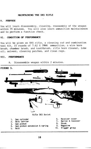 Page 19You will learn disassembly, cleaning, reassembly of the weapon 
within 35 minutes. You will also learn ammunition maintainence 
and to perform a function check. 
VI. CONDITION OF PERFORTUNCJZ 
You will be given an SKS rifle, a cleaning rod and combination 
tool kit, 10 rounds of 7.62 X 3MM ammunition, a wire bore 
brush, chamber brush, and toothbrush, rifle bore cleaner, lube 
oil, solvent, cleaning patches, and clean rags. 
VII. PERFOEMANCE 
A. Disassemble weapon within 2 minutes....