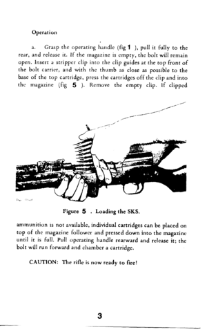 Page 4Operation 
a. Grasp the operating handle (fig 1 ), pull it fully to the 
rear, and release it. If the magazine is empty, the bolt will remain 
open. Insert a stripper clip into the clip guides at the top front of 
the bolt carrier, and with the thumb as close as possible to the 
base of the top cartridge, press the cartridges off the clip and into 
the magazine (fig 5 ). Remove the empty clip. If clipped 
Figure 5 . Loading the SKS. 
ammunition is not available, individual cartridges can be placed on...