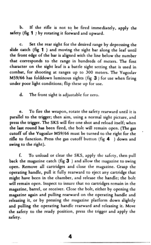 Page 5b. If the rifle is not to be fired immediately, apply the 
safety (fig 1 ) by rotating it forward and upward. 
C. 
Set the rear sight for the desired range by depressing the 
slide catch (fq 1 ) 
and moving the sight bar along the leaf until 
the front edge of the bar is aligned with the line below the number 
that corresponds to the range in hundreds of meters. The first 
character on the sight leaf is a battle sight setting that is used in 
combat, for shooting at ranges up to 300 meters. The Yugoslav...