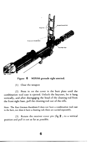 Page 7Figure 6 M59/66 grenade sight erected. 
(1) Clear the weapon 
(2) Press in on the cover in the butt plate until the 
combination tool case is ejected. Unlock the bayonet, let it hang 
vertically, and after disengaging the head of the cleaning rod from 
the front sight base, pull the cleaning rod out of the rifle. 
Note: The East German Karabiner-S does not have a combination tool case 
in the butt, nor does it have a cleaning rod; these are carried separately. 
(3) 
Rotate the receiver cover pin (fig 2 J...