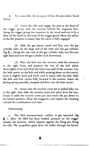 Page 9b. To rcasscmblc the wc;~pon, follow the proccdurc listed 
below: 
(1) Invert the rifle and engage the pins at the front of 
the trigger group with the notches behind the magazine box. 
Swing the trigger group into position in the stock and seat it by a 
blow of the hand on the loop of the trigger guard. Move the safety 
to the fire position to insure that the catch is fully engaged. 
(2) Slide the gas piston, small end first, into the gas 
cylinder tube; fit the large end of the tube over the gas...