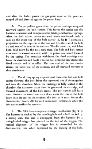 Page 10and after the bullet passes the gas port, some of the gases are 
tapped off and directed against t’he piston head. 
b. The propellant gases drive the piston and operating rod 
rearward against the bolt carrier. 
This forces the carrier and the 
hammer rearward and compresses the driving and hammer springs. 
After the bolt carrier moves rearward about one-fourth inch, a 
cam on the inner top of the bolt carrier (6, fig 8 ) contacts a 
projection on the top rear of the bolt and lifts the rear of the bolt...