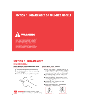 Page 1313
SECTION 1:
DISASSEMBLY OF FULL-SIZE MODELS
If you decide to disassemble your Springfield
pistol, do so properly. Improper disassembly
and assembly will create unsafe conditions
that could result in injury or death or a gun
that simply will not work. Don’t take chances.
Do not attempt to disassemble this or any
other firearm until you have received training
and instructions from a competent gunsmith.
13
Step 1 - Magazine Removal & Chamber Check
Point gun in a safe direction.
1.Press magazine catch and...