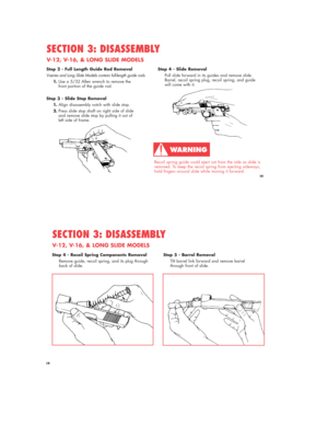 Page 19Step 2 - Full Length Guide Rod Removal
V-series and Long Slide Models contain full-length guide rods.
1.Use a 5/32 Allen wrench to remove the 
front portion of the guide rod.
Step 3 - Slide Stop Removal
1.Align disassembly notch with slide stop.
2.Press slide stop shaft on right side of slide 
and remove slide stop by pulling it out of 
left side of frame.
SECTION 3: DISASSEMBLY
V-12, V-16, & LONG SLIDE MODELS
Recoil spring guide could eject out from the side as slide is
removed. To keep the recoil...