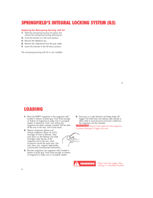 Page 99
Replacing the Mainspring Housing with ILS
1.Slide the mainspring housing into place and 
reinsert the mainspring housing retaining pin.
2.Cock the hammer to a full cock position.
3.Remove the takedown pin.
4.Remove the rubberband from the grip safety.
5.Lower the hammer to the full down position.
The mainspring housing with ILS is now installed.
SPRINGFIELD’S INTEGRAL LOCKING SYSTEM (ILS)
9
1.Place the EMPTY magazine in the magazine well, 
located in bottom of pistol grip. Push firmly enough 
on bottom...