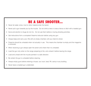 Page 13BE A SAFE SHOOTER...
•  Never let water, snow, mud or other material enter the barrel. 
•  Never pull a gun towards you by the muzzle.  Do not climb a tree or cross a fence or ditch with a loaded gun. 
•  Guns and alcohol or drugs do not mix.  Do not use them before or during shooting activities.
•  Get instructions from a competent firearms instructor before using any gun. 
•  Always keep and carry your rifle with an empty chamber until you intend to shoot.
•  Firearms should be unloaded when not...