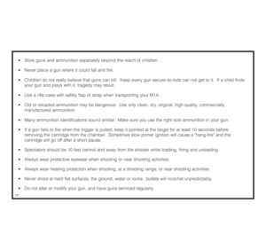 Page 14•  Store guns and ammunition separately beyond the reach of children. 
•  Never place a gun where it could fall and fire. 
•  Children do not really believe that guns can kill.  Keep every gun secure so kids can not get to it.  If a child finds 
your gun and plays with it, tragedy may result. 
•  Use a rifle case with safety flap or strap when transporting your M1A.
• 
Old or reloaded ammunition may be dangerous.  Use only clean, dry, original, high-quality, commercially 
manufactured
ammunition. 
•...