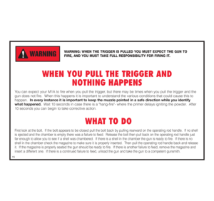 Page 16WARNING: WHEN THE TRIGGER IS PULLED YOU MUST EXPECT THE GUN TO 
FIRE, AND YOU MUST TAKE FULL RESPONSIBILITY FOR FIRING IT.
WHEN YOU PULL THE TRIGGER AND 
NOTHING HAPPENS
You can expect your M1A to fire when you pull the trigger, but there may be times when you pull the trigger and the
gun does not fire.  When this happens it is important to understand the various conditions that could cause this to 
happen.  In every instance it is important to keep the muzzle pointed in a safe direction while you...