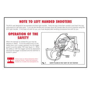 Page 18NOTE TO LEFT HANDED SHOOTERS
The M1A was designed to be operated and fired right handed.  Thats the way Uncle Sam wanted it and thats the way
instructions on use were given.  If you are left handed and normally shoot left handed take the time to practice using the
M1A right handed.  If this does not work for you, you must develop safe handling procedures that work for you.  
OPERATION OF THE
SAFETY
When the hammer is cocked the gun may be
placed on SAFE.  To do this press firmly on the
safety lever until...