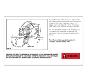 Page 19To take the safety OFF place your finger inside
the trigger guard and press the safety lever firmly 
forward until it snaps in place in front of the 
trigger guard [see figure 2].  When the safety is
OFF the gun will fire when the trigger is pulled.  
The rifle should be unloaded with the safety ON 
by removing the magazine and ejecting the 
cartridge in the chamber by pulling the bolt to 
the rear.  
The rifle should always be loaded and
unloaded
with the 
safety ON.
WARNING: THE SAFETY IS SIMPLY A...