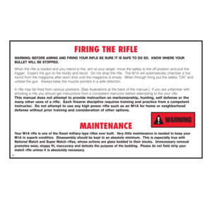 Page 22FIRING THE RIFLE
WARNING: BEFORE AIMING AND FIRING YOUR RIFLE BE SURE IT IS SAFE TO DO SO.  KNOW WHERE YOUR 
BULLET WILL BE STOPPED.When the rifle is loaded and you intend to fire, aim at your target, move the safety to the off position and pull the 
trigger.  Expect the gun to fire loudly and recoil.  Do not drop the rifle.  The M1A will automatically chamber a live
round from the magazine after each shot until the magazine is empty.  When through firing put the safety “ON” and
unload the gun.  Always...