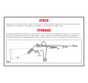 Page 25STOCK
Once a year, on oil-finished stocks, a light coat of tung oil or boiled linseed oil applied to the exterior wood surface is 
favorable but not necessary.  After applying, immediately wipe wood dry with paper towel.
STORAGE
Consideration toward safety is paramount in storing your M1A.  The rifle should be unloaded with the safety on.  A very light film of 
high quality oil should coat the bore and all metal surfaces.  Periodic inspection of your M1A should be performed, especially inenvironments...