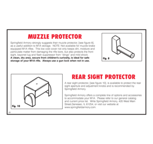 Page 26MUZZLE PROTECTOR
Springfield Armory strongly suggests their muzzle protector, [see figure 8], 
as a useful addition to M1A storage.  NOTE: Not available for muzzle brake
equipped M1A rifles.  This low cost cover not only keeps dirt, moisture and
particulate matter from damaging the rifle bore, but also protects the front
sight, bayonet lug and flash suppressor from “dings” and mild shock.  
A clean, dry area, secure from children’s curiosity, is ideal for safe 
storage of your M1A rifle.  Always use a...