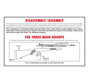 Page 28DISASSEMBLY/ASSEMBLY
The Standard M1A has been designed to be taken apart and put together easily.  No force is needed if it is disassembled
and assembled correctly.  However, the frequency of disassembly and assembly should be kept to a minimum.  Constant
disassembly causes excessive wear of the parts and leads to their early unserviceability and to inaccuracy of the rifle.This is especially true with National Match and Super Match rifles, whose actions are glass bedded to their stocks.
Unnecessary...