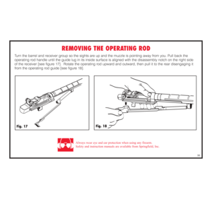 Page 31REMOVING THE OPERATING ROD
Turn the barrel and receiver group so the sights are up and the muzzle is pointing away from you. Pull back the 
operating rod handle until the guide lug in its inside surface is aligned with the disassembly notch on the right side 
of the receiver [see figure 17].  Rotate the operating rod upward and outward, then pull it to the rear disengaging it
from the operating rod guide [see figure 18].
30
Fig. 18
Fig. 17
Always wear eye and ear protection when using any firearm.
Safety...