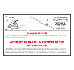 Page 32REMOVING THE BOLT
Grasp the bolt roller and, while sliding it forward, lift it upward and outward to the right front with a slight counter-
clockwise rotating motion [see figure 19].
ASSEMBLY OF BARREL & RECEIVER GROUP
REPLACING THE BOLT
Place the barrel and receiver on the table, sights up, muzzle pointing away from you.  Hold the bolt by the roller and 
locking lug and place the rear of the bolt on the bridge of the receiver, with the firing pin tang pointed down.  Turn the 
bolt slightly clockwise...