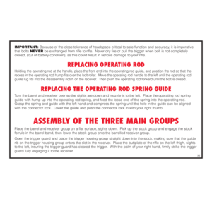 Page 33IMPORTANT: Because of the close tolerance of headspace critical to safe function and accuracy, it is imperative
that bolts NEVERbe exchanged from rifle to rifle.  Never dry fire or pull the trigger when bolt is not completely
closed, (out of battery condition), as this could result in serious damage to your rifle.
REPLACING OPERATING ROD
Holding the operating rod at the handle, place the front end into the operating rod guide, and position the rod so that the
recess in the operating rod hump fits over...