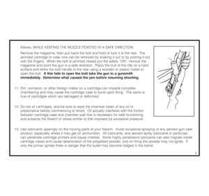 Page 9follows, WHILE KEEPING THE MUZZLE POINTED IN A SAFE DIRECTION:
Remove the magazine, then pull back the bolt and hold or lock it to the rear.  The 
jammed cartridge or case now can be removed by shaking it out or by picking it out 
with the fingers.  When the bolt is jammed closed put the safety “ON”, remove the 
magazine and point the gun in a safe direction.  Place the butt of the rifle on a hard 
surface and strike the bolt handle to the rear using a wooden or plastic mallet to 
open the bolt.  If this...