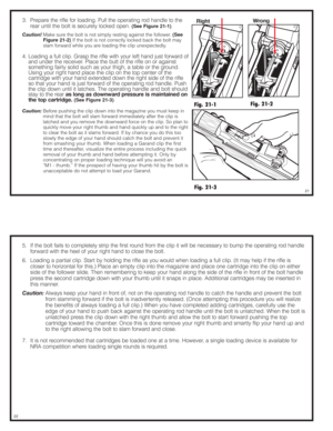 Page 113.  Prepare the rifle for loading. Pull the operating rod handle to the
rear until the bolt is securely locked open. 
(See Figure 21-1).
Caution!Make sure the bolt is not simply resting against the follower. (See
Figure 21-2)
.If the bolt is not correctly locked back the bolt may
slam forward while you are loading the clip unexpectedly.
4. Loading a full clip. Grasp the rifle with your left hand just forward of
and under the receiver. Place the butt of the rifle on or against
something fairly solid such...