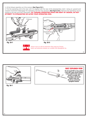 Page 184. Lift the follower assembly out of the receiver. (See Figure 35-1).
5. Pull the operating rod to the rear until it is aligned with the rear of the disassembly notch. Using an upward and
outward movement disengage the operating rod from the receiver. 
(See Figure 35-2). Remove the operating rod by
pulling to the rear and then downward. M1 GARAND OPERATING RODS ARE BENT BY DESIGN, DO NOT
ATTEMPT TO STRAIGHTEN OR ALTER YOUR OPERATING ROD.
Fig. 35-1
Always wear eye and ear protection when using any...