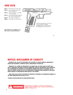 Page 1835
Step 1 -Pull slide back and lock open.
Step 2 - Press magazine release and 
remove magazine.
Step 3 - Check to see that no cartridge 
is in the chamber.
Step 4 - Insert cable through the ejection 
port and out magazine well.
Step 5 - Lock cable into cable lock.
Step 6 - Grasp slide and ease forward.
GUN LOCK
This cable lock is supplied as an 
aid to your security measures.
Store key separately away from lock
and out of reach of children.
Springfield Armory pistol boxes are
also designed for an...