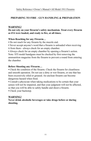 Page 1111
Safety Reference • Owner’s Manual • All Model 1911 Firearms
PREPARING TO FIRE - GUN HANDLING & PREPARATION
WARNING!
Do not rely on your firearm’s safety mechanism. Treat every firearm
as if it were loaded, and ready to fire, at all times.
When Reaching for any Firearm…
• Do not reach for any firearm by the muzzle end.
• Never accept anyone’s word that a firearm is unloaded when receiving
it from them - always check for an empty chamber.
• Always check for an empty chamber by opening a firearm’s...