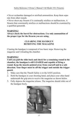 Page 1717
Safety Reference • Owner’s Manual • All Model 1911 Firearms
• Never rechamber damaged or misfired ammunition. Keep them sepa-
rate from other rounds.
• Never shoot any firearm if it continually misfires or malfunctions. A
firearm that consistently misfires or malfunctions should be examined by
a qualified gunsmith.
WARNING!
Always check the barrel for obstructions. Use only ammunition of
the proper type for the firearm you are using.
CLEARING THE HANDGUN
REMOVING THE MAGAZINE
Clearing the handgun is...