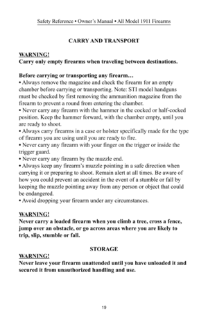 Page 1919
Safety Reference • Owner’s Manual • All Model 1911 Firearms
CARRY AND TRANSPORT
WARNING!
Carry only empty firearms when traveling between destinations.
Before carrying or transporting any firearm…
• Always remove the magazine and check the firearm for an empty
chamber before carrying or transporting. Note: STI model handguns
must be checked by first removing the ammunition magazine from the
firearm to prevent a round from entering the chamber.
• Never carry any firearm with the hammer in the cocked or...