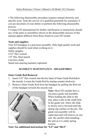 Page 2121
Safety Reference • Owner’s Manual • All Model 1911 Firearms
• The following disassembly procedure requires manual dexterity and
specific tools. Seek the service of a qualified gunsmith for assistance if
you are uncertain of your ability to perform the following disassembly
process.
• Contact STI International for further clarification or instructions should
any of the parts or assemblies shown in the disassembly process of this
manual appear different from those found on your STI model.
Tools and...