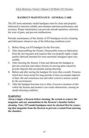 Page 2727
Safety Reference • Owner’s Manual • All Model 1911 Firearms
HANDGUN MAINTENANCE - GENERAL CARE
The STI semi-automatic model handguns must be clean and properly
lubricated to function reliably and maintain optimum performance and
accuracy. Proper maintenance can provide smooth operation, minimize
the wear of parts, and prevent malfunctions.
Periodic maintenance of this family of STI handguns involve cleaning
and lubrication whenever any of the following conditions exist:
1.Before firing you STI handgun...