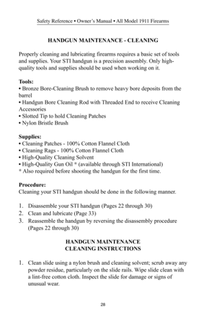 Page 2828
Safety Reference • Owner’s Manual • All Model 1911 Firearms
HANDGUN MAINTENANCE - CLEANING
Properly cleaning and lubricating firearms requires a basic set of tools
and supplies. Your STI handgun is a precision assembly. Only high-
quality tools and supplies should be used when working on it.
Tools:
• Bronze Bore-Cleaning Brush to remove heavy bore deposits from the
barrel
• Handgun Bore Cleaning Rod with Threaded End to receive Cleaning
Accessories
• Slotted Tip to hold Cleaning Patches
• Nylon...