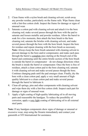 Page 2929
Safety Reference • Owner’s Manual • All Model 1911 Firearms
2.Clean frame with a nylon brush and cleaning solvent; scrub away
any powder residue, particularly on the frame rails. Wipe frame clean
with a lint-free cotton cloth. Inspect the frame for damage or signs of
unusual wear.
3.Saturate a cotton pad with cleaning solvent and attach it to the bore
cleaning rod; make several passes through the bore with the pad to
saturate and loosen metallic and powder residues. Allow the barrel to
soak for a few...