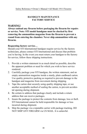 Page 3030
Safety Reference • Owner’s Manual • All Model 1911 Firearms
HANDGUN MAINTENANCE
FACTORY SERVICE
WARNING!
Always unload any firearm before packaging the firearm for repairs
or service. Note: STI model handguns must be checked by first
removing the ammunition magazine from the firearm to prevent a
round from entering the chamber. Never ship ammunition with any
firearm.
Requesting factory service…
Should your STI International handgun require service by the factory
technicians, please contact STI...